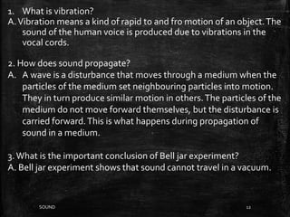 SOUND 12
1. What is vibration?
A.Vibration means a kind of rapid to and fro motion of an object.The
sound of the human voice is produced due to vibrations in the
vocal cords.
2. How does sound propagate?
A. A wave is a disturbance that moves through a medium when the
particles of the medium set neighbouring particles into motion.
They in turn produce similar motion in others.The particles of the
medium do not move forward themselves, but the disturbance is
carried forward.This is what happens during propagation of
sound in a medium.
3.What is the important conclusion of Bell jar experiment?
A. Bell jar experiment shows that sound cannot travel in a vacuum.
 