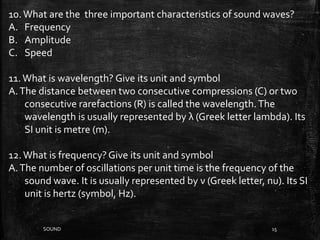 SOUND 15
10.What are the three important characteristics of sound waves?
A. Frequency
B. Amplitude
C. Speed
11.What is wavelength? Give its unit and symbol
A.The distance between two consecutive compressions (C) or two
consecutive rarefactions (R) is called the wavelength.The
wavelength is usually represented by λ (Greek letter lambda). Its
SI unit is metre (m).
12.What is frequency?Give its unit and symbol
A.The number of oscillations per unit time is the frequency of the
sound wave. It is usually represented by ν (Greek letter, nu). Its SI
unit is hertz (symbol, Hz).
 