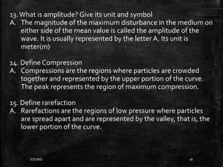SOUND 16
13.What is amplitude? Give its unit and symbol
A. The magnitude of the maximum disturbance in the medium on
either side of the mean value is called the amplitude of the
wave. It is usually represented by the letter A. Its unit is
meter(m)
14. Define Compression
A. Compressions are the regions where particles are crowded
together and represented by the upper portion of the curve.
The peak represents the region of maximum compression.
15. Define rarefaction
A. Rarefactions are the regions of low pressure where particles
are spread apart and are represented by the valley, that is, the
lower portion of the curve.
 