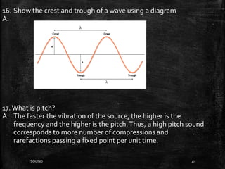 SOUND 17
16. Show the crest and trough of a wave using a diagram
A.
17.What is pitch?
A. The faster the vibration of the source, the higher is the
frequency and the higher is the pitch.Thus, a high pitch sound
corresponds to more number of compressions and
rarefactions passing a fixed point per unit time.
 