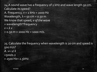 SOUND 20
24.A sound wave has a frequency of 2 kHz and wave length 50 cm.
Calculate its speed?
A. Frequency, ν = 2 kHz = 2000 Hz
Wavelength, λ = 50 cm = 0.50 m
We know that speed, v of the wave
= wavelength*frequency
v = λ ν
= 0.50 m × 2000 Hz = 1000 m/s.
25. Calculate the frequency when wavelength is 20 cm and speed is
500 m/s?
A. ν= v/ λ
=500/0.2
= 2500 Hz= 2.5kHz
 
