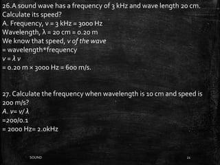 SOUND 21
26.A sound wave has a frequency of 3 kHz and wave length 20 cm.
Calculate its speed?
A. Frequency, ν = 3 kHz = 3000 Hz
Wavelength, λ = 20 cm = 0.20 m
We know that speed, v of the wave
= wavelength*frequency
v = λ ν
= 0.20 m × 3000 Hz = 600 m/s.
27. Calculate the frequency when wavelength is 10 cm and speed is
200 m/s?
A. ν= v/ λ
=200/0.1
= 2000 Hz= 2.0kHz
 