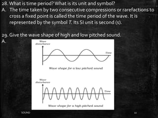 SOUND 22
28.What is time period?What is its unit and symbol?
A. The time taken by two consecutive compressions or rarefactions to
cross a fixed point is called the time period of the wave. It is
represented by the symbol T. Its SI unit is second (s).
29. Give the wave shape of high and low pitched sound.
A.
 