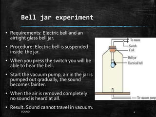 Bell jar experiment
▪ Requirements: Electric bell and an
airtight glass bell jar.
▪ Procedure: Electric bell is suspended
inside the jar.
▪ When you press the switch you will be
able to hear the bell.
▪ Start the vacuum pump, air in the jar is
pumped out gradually, the sound
becomes fainter.
▪ When the air is removed completely
no sound is heard at all.
▪ Result: Sound cannot travel in vacuum.
4SOUND
 