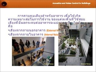 การควบคุ ม เสี ย งสำ า หรั บ อาคาร เพื ่ อ ให้ เ กิ ด
ความเหมาะสมในการใช้ ง าน ของแต่ ล ะพื ้ น ที ่ ใ ช้ ส อย
เสี ย งที ่ ม ี ผ ลกระทบต่ อ อาคารจะแบ่ ง ออกเป็ น 2 ชนิ ด
คื อ
•เสี ย งจากภายนอกอาคาร (External Noises)
•เสี ย งจากภายในอาคาร (Internal Noises)




                            Internal Noises              External Noises
 