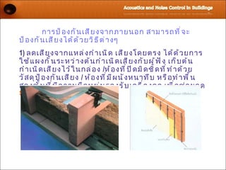 การป้ อ งกั น เสี ย งจากภายนอก สามารถที ่ จ ะ
ป้ อ งกั น เสี ย งได้ ด ้ ว ยวิ ธ ี ต ่ า งๆ
1) ลดเสี ย งจากแหล่ ง กำ า เนิ ด เสี ย งโดยตรง ได้ ด ้ ว ยการ
ใช้ แ ผงกั ้ น ระหว่ า งต้ น กำ า เนิ ด เสี ย งกั บ ผู ้ ฟ ั ง เก็ บ ต้ น
กำ า เนิ ด เสี ย งไว้ ใ นกล่ อ ง /ห้ อ งที ่ ป ิ ด มิ ด ชิ ด ที ่ ท ำ า ด้ ว ย
วั ส ดุ ป ้ อ งกั น เสี ย ง / ห้ อ งที ่ ม ี ผ นั ง หนาทึ บ หรื อ ทำ า พื ้ น
สองชั ้ น ที ่ ม ี ค วามยื ด หยุ ่ น รองรั บ เครื ่ อ งกล เพื ่ อ ช่ ว ยลด
Structure-borne Sound
 
