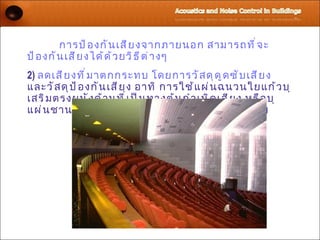 การป้ อ งกั น เสี ย งจากภายนอก สามารถที ่ จ ะ
ป้ อ งกั น เสี ย งได้ ด ้ ว ยวิ ธ ี ต ่ า งๆ
2) ลดเสี ย งที ่ ม าตกกระทบ โดยการวั ส ดุ ด ู ด ซั บ เสี ย ง
และวั ส ดุ ป ้ อ งกั น เสี ย ง อาทิ การใช้ แ ผ่ น ฉนวนใยแก้ ว บุ
เสริ ม ตรงผนั ง ด้ า นที ่ เ ป็ น ทางต้ น กำ า เนิ ด เสี ย ง หรื อ บุ
แผ่ น ชานอ้ อ ยเพื ่ อ ดู ด ซั บ เสี ย งในโรงแสดงมหรสพ
 