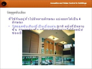 ที ่ ใ ช้ ก ั น อยู ่ ท ั ่ ว ไปมี ห ลายลั ก ษณะ แบ่ ง ออกได้ เ ป็ น 4
     ลั ก ษณะ
• วั ส ดุ ด ู ด ซั บ เสี ย งที ่ เ ป็ น เยื ่ อ แผ่ น (อาทิ ผนั ง ที ่ ม ี ห ลาย
     ชั ้ น กระจกสองชั ้ น หรื อ การติ ด ผ้ า ม่ า นให้ ก ั บ ผนั ง /
     ช่ อ งเปิ ด ) สำ า หรั บ เสี ย งที ่ ม ี ค วามถี ่ ต ำ ่ า
 