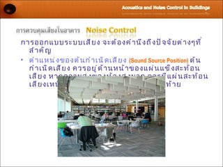 การออกแบบระบบเสี ย ง จะต้ อ งคำ า นึ ง ถึ ง ปั จ จั ย ต่ า งๆที ่
  สำ า คั ญ
• ตำ า แหน่ ง ของต้ น กำ า เนิ ด เสี ย ง (Sound Source Position) ต้ น
  กำ า เนิ ด เสี ย ง ควรอยู ่ ด ้ า นหน้ า ของแผ่ น แข็ ง สะท้ อ น
  เสี ย ง หากความสู ง ของห้ อ งสู ง มาก ควรมี แ ผ่ น สะท้ อ น
  เสี ย งเหนื อ ต้ น กำ า เนิ ด เสี ย ง และปั จ จั ย สุ ด ท้ า ย
 