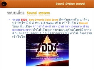 • ระบบ SDDS : Sony Dynamic Digital Sound คิ ด ค้ น และพั ฒ นาโดย
  บริ ษ ั ท โซนี ่ มี ท ั ้ ง หมด 8 Channel เพิ ่ ม เข้ า ไปอี ก 2 Channel
  โดยเพิ ่ ม เสี ย ง จากลำ า โพงด้ า นหน้ า ตำ า แหน่ ง กลางซ้ า ย
  และกลางขวา ทำ า ให้ เ สี ย งจากภาพยนตร์ จ อใหญ่ ม ี ค วาม
  ลึ ก และครอบคลุ ม บริ เ วณได้ ม ากกว่ า ซึ ่ ง ทำ า ให้ เ กิ ด ความ
  เร้ า ใจในการชมมากขึ ้ น
 