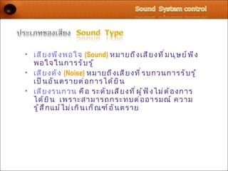 • เสี ย งพึ ง พอใจ (Sound) หมายถึ ง เสี ย งที ่ ม นุ ษ ย์ พ ึ ง
  พอใจในการรั บ รู ้
• เสี ย งดั ง (Noise) หมายถึ ง เสี ย งที ่ ร บกวนการรั บ รู ้
  เป็ น อั น ตรายต่ อ การได้ ย ิ น
• เสี ย งรนกวน คื อ ระดั บ เสี ย งที ่ ผ ู ้ ฟ ั ง ไม่ ต ้ อ งการ
  ได้ ย ิ น เพราะสามารถกระทบต่ อ อารมณ์ ความ
  รู ้ ส ึ ก แม้ ไ ม่ เ กิ น เก็ ณ ฑ์ อ ั น ตราย
 