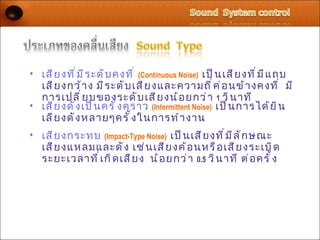 • เสี ย งที ่ ม ี ร ะดั บ คงที ่ (Continuous Noise) เป็ น เสี ย งที ่ ม ี แ ถบ
  เสี ย งกว้ า ง มี ร ะดั บ เสี ย งและความถี ่ ค ่ อ นข้ า งคงที ่ มี
  การเปลี ่ ย บของระดั บ เสี ย งน้ อ ยกว่ า 1 วิ น าที
• เสี ย งดั ง เป็ น ครั ้ ง คราว (Intermittent Noise) เป็ น การได้ ย ิ น
  เลี ย งดั ง หลายๆครั ้ ง ในการทำ า งาน
• เสี ย งกระทบ (Impact-Type Noise) เป็ น เสี ย งที ่ ม ี ล ั ก ษณะ
  เสี ย งแหลมและดั ง เช่ น เสี ย งค้ อ นหรื อ เสี ย งระเบิ ด
  ระยะเวลาที ่ เ กิ ด เสี ย ง น้ อ ยกว่ า 0.5 วิ น าที ต่ อ ครั ้ ง
 