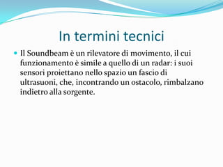 In termini tecnici
 Il Soundbeam è un rilevatore di movimento, il cui
 funzionamento è simile a quello di un radar: i suoi
 sensori proiettano nello spazio un fascio di
 ultrasuoni, che, incontrando un ostacolo, rimbalzano
 indietro alla sorgente.
 