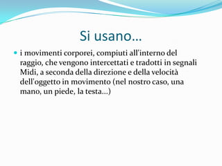 Si usano…
 i movimenti corporei, compiuti all'interno del
 raggio, che vengono intercettati e tradotti in segnali
 Midi, a seconda della direzione e della velocità
 dell'oggetto in movimento (nel nostro caso, una
 mano, un piede, la testa...)
 