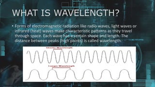 WHAT IS WAVELENGTH?
• Forms of electromagnetic radiation like radio waves, light waves or
infrared (heat) waves make characteristic patterns as they travel
through space. Each wave has a certain shape and length. The
distance between peaks (high points) is called wavelength.
 