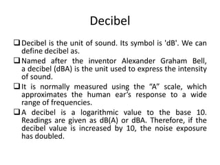 Decibel
Decibel is the unit of sound. Its symbol is 'dB'. We can
define decibel as.
Named after the inventor Alexander Graham Bell,
a decibel (dBA) is the unit used to express the intensity
of sound.
It is normally measured using the “A” scale, which
approximates the human ear’s response to a wide
range of frequencies.
A decibel is a logarithmic value to the base 10.
Readings are given as dB(A) or dBA. Therefore, if the
decibel value is increased by 10, the noise exposure
has doubled.
 