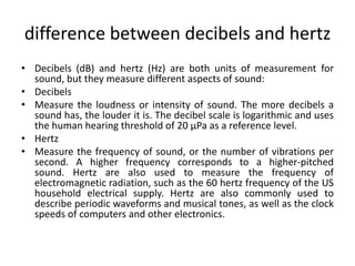 difference between decibels and hertz
• Decibels (dB) and hertz (Hz) are both units of measurement for
sound, but they measure different aspects of sound:
• Decibels
• Measure the loudness or intensity of sound. The more decibels a
sound has, the louder it is. The decibel scale is logarithmic and uses
the human hearing threshold of 20 µPa as a reference level.
• Hertz
• Measure the frequency of sound, or the number of vibrations per
second. A higher frequency corresponds to a higher-pitched
sound. Hertz are also used to measure the frequency of
electromagnetic radiation, such as the 60 hertz frequency of the US
household electrical supply. Hertz are also commonly used to
describe periodic waveforms and musical tones, as well as the clock
speeds of computers and other electronics.
 