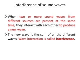 Interference of sound waves
When two or more sound waves from
different sources are present at the same
time, they interact with each other to produce
a new wave.
The new wave is the sum of all the different
waves. Wave interaction is called interference.
 