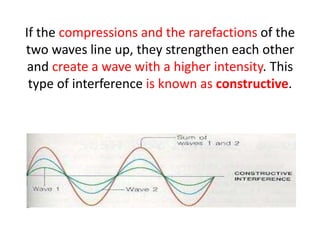 If the compressions and the rarefactions of the
two waves line up, they strengthen each other
and create a wave with a higher intensity. This
type of interference is known as constructive.
 