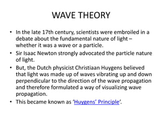 WAVE THEORY
• In the late 17th century, scientists were embroiled in a
debate about the fundamental nature of light –
whether it was a wave or a particle.
• Sir Isaac Newton strongly advocated the particle nature
of light.
• But, the Dutch physicist Christiaan Huygens believed
that light was made up of waves vibrating up and down
perpendicular to the direction of the wave propagation
and therefore formulated a way of visualizing wave
propagation.
• This became known as ‘Huygens’ Principle‘.
 