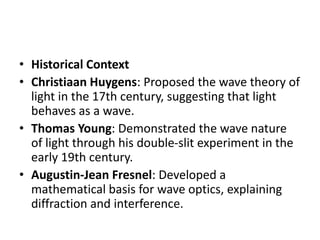 • Historical Context
• Christiaan Huygens: Proposed the wave theory of
light in the 17th century, suggesting that light
behaves as a wave.
• Thomas Young: Demonstrated the wave nature
of light through his double-slit experiment in the
early 19th century.
• Augustin-Jean Fresnel: Developed a
mathematical basis for wave optics, explaining
diffraction and interference.
 