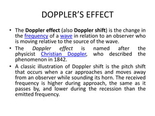 DOPPLER’S EFFECT
• The Doppler effect (also Doppler shift) is the change in
the frequency of a wave in relation to an observer who
is moving relative to the source of the wave.
• The Doppler effect is named after the
physicist Christian Doppler, who described the
phenomenon in 1842.
• A classic illustration of Doppler shift is the pitch shift
that occurs when a car approaches and moves away
from an observer while sounding its horn. The received
frequency is higher during approach, the same as it
passes by, and lower during the recession than the
emitted frequency.
 