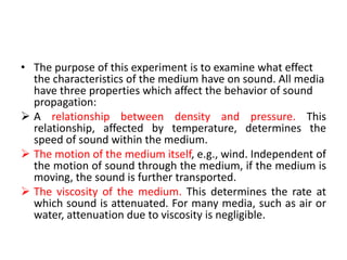 • The purpose of this experiment is to examine what effect
the characteristics of the medium have on sound. All media
have three properties which affect the behavior of sound
propagation:
 A relationship between density and pressure. This
relationship, affected by temperature, determines the
speed of sound within the medium.
 The motion of the medium itself, e.g., wind. Independent of
the motion of sound through the medium, if the medium is
moving, the sound is further transported.
 The viscosity of the medium. This determines the rate at
which sound is attenuated. For many media, such as air or
water, attenuation due to viscosity is negligible.
 