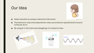 Our Idea
■ Noise reduction by using an electronic instrument.
■ This electronic instrumentabsorbs the noise and emits the required level of sound
to the ear drum.
■ By using AI in this instrumentdesigning, it is instant to hear.
 