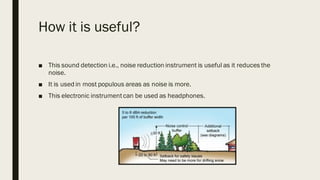 How it is useful?
■ This sound detection i.e., noise reduction instrument is useful as it reduces the
noise.
■ It is used in most populous areas as noise is more.
■ This electronic instrumentcan be used as headphones.
 