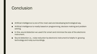 Conclusion
■ Artificial intelligence is one of the most vast and developing technological way.
■ Artificial intelligence is mostly based on programming, decision making and problem
solving.
■ In this, sound detection we used it for smart and minimize the size of the electronic
instrument.
■ Sound detection i.e., noise reduction by electronic instrumentis helpful in growing
technology and noisy surroundings.
 