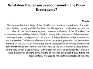 What does this tell me us about sound in the Docu-
                       Drama genre?


                                                                              Music
    Throughout the main body of the film there is no music compliment. The main
 concentration throughout the film is on the dialogue and this is what secures the
         short in the documentary genre. However at the end of the film when the
interview is over and has faded to black a closing video sequence of the character
    walking down a road plays and the sound of banjos fades in and plays over this
  and the credits. This choice of music is used because it goes with the perception
  we have of the character. The banjos ensue connotations of hillbilly and country
   folk and the mise-en-scene of the film show us the character isn’t a city dweller
  and is very much a country guy. In this genre of short I’d conclude that music is
     used possibly as an intro and an outro of the film, but doesn’t play during the
                         main content. It’s used to reflect the character of the film.
 