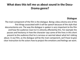 What does this tell me us about sound in the Docu-
                      Drama genre?


                                                                         Dialogue
  The main component of the film is the dialogue. Being a docu-drama one of the
             first things associated with it will be speech because of the style that
 documentaries are. The way the dialogue is spoken is very important to the film
     and how the audience react to it is directly affected by this. For example the
    pauses and hesitancy in how the character says some of the lines in this short
    present to the audience that he is nervous or worried about what he’s talking
about. In out film, as the dialogue will be the main component, we’ll have to give
clear instruction to the actors how to project the emotions and feelings we want.
 