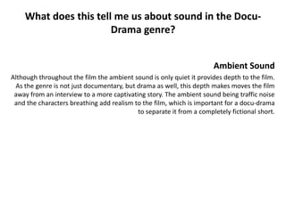 What does this tell me us about sound in the Docu-
                       Drama genre?


                                                                      Ambient Sound
Although throughout the film the ambient sound is only quiet it provides depth to the film.
 As the genre is not just documentary, but drama as well, this depth makes moves the film
 away from an interview to a more captivating story. The ambient sound being traffic noise
 and the characters breathing add realism to the film, which is important for a docu-drama
                                           to separate it from a completely fictional short.
 