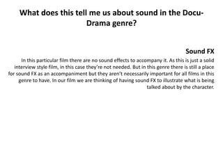 What does this tell me us about sound in the Docu-
                        Drama genre?


                                                                                    Sound FX
      In this particular film there are no sound effects to accompany it. As this is just a solid
   interview style film, in this case they’re not needed. But in this genre there is still a place
for sound FX as an accompaniment but they aren’t necessarily important for all films in this
     genre to have. In our film we are thinking of having sound FX to illustrate what is being
                                                                 talked about by the character.
 