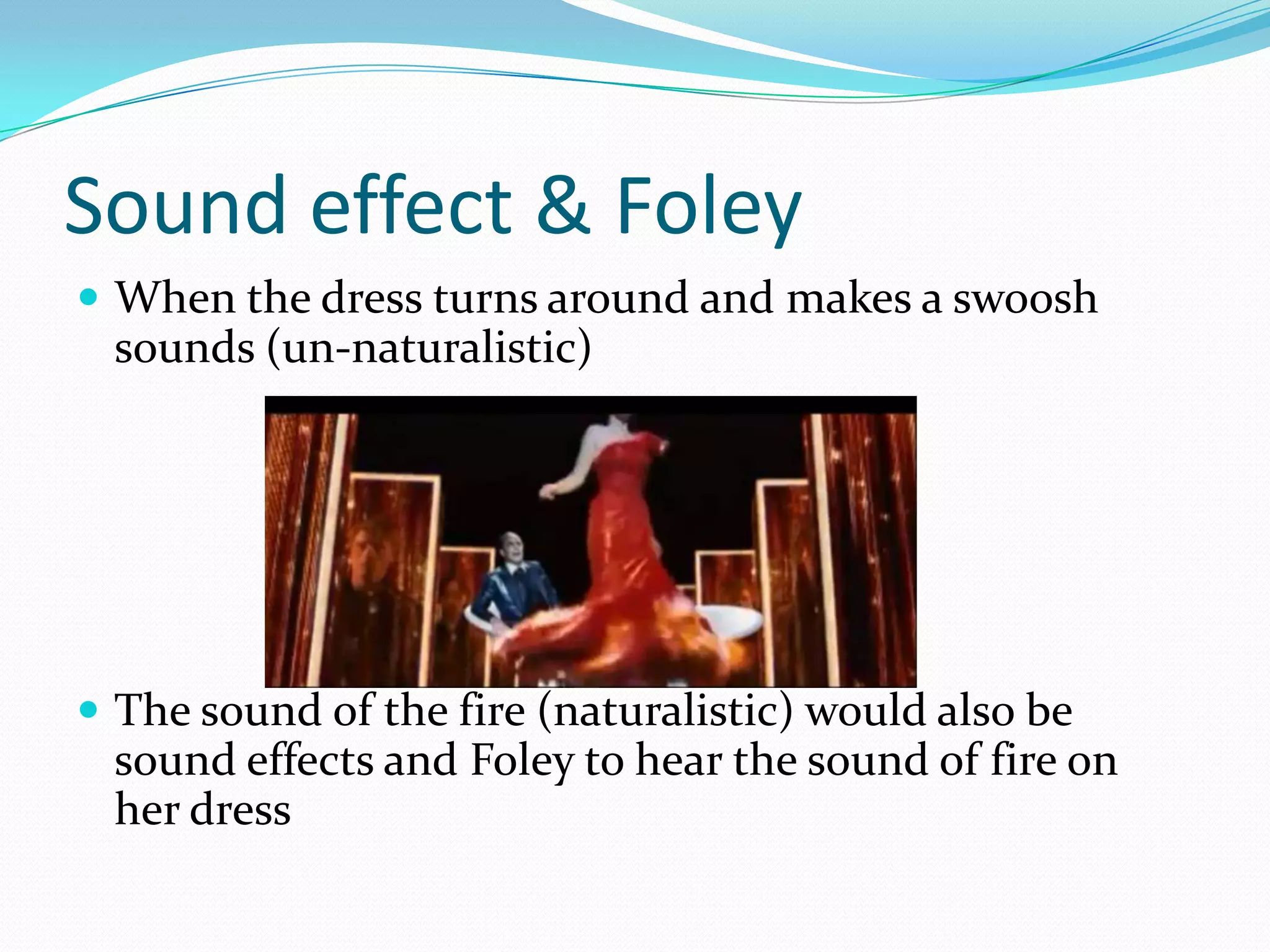 Sound effect & Foley
 When the dress turns around and makes a swoosh
 sounds (un-naturalistic)




 The sound of the fire (naturalistic) would also be
 sound effects and Foley to hear the sound of fire on
 her dress
 