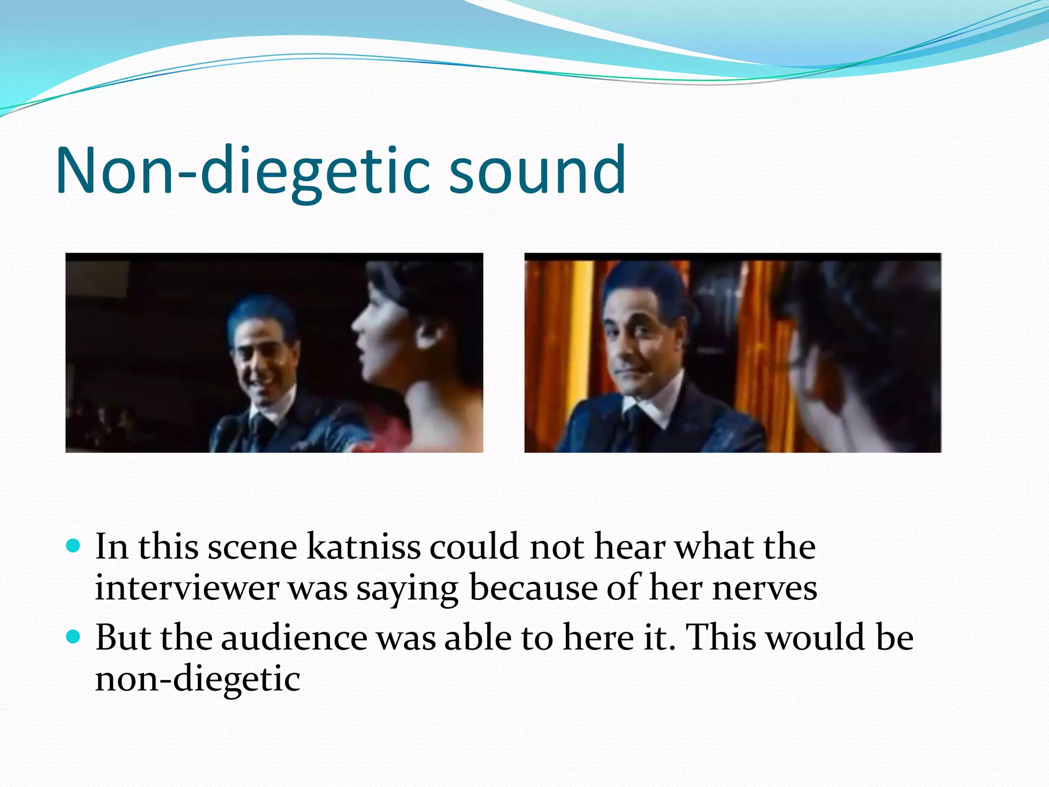 Non-diegetic sound




 In this scene katniss could not hear what the
  interviewer was saying because of her nerves
 But the audience was able to here it. This would be
  non-diegetic
 