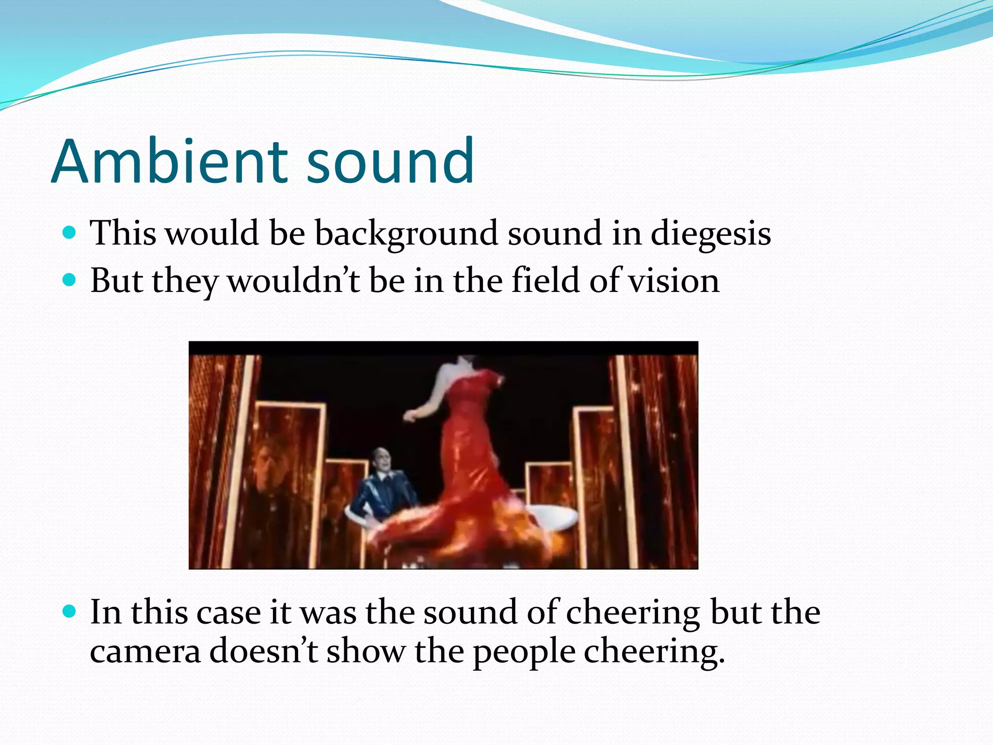 Ambient sound
 This would be background sound in diegesis
 But they wouldn’t be in the field of vision




 In this case it was the sound of cheering but the
 camera doesn’t show the people cheering.
 