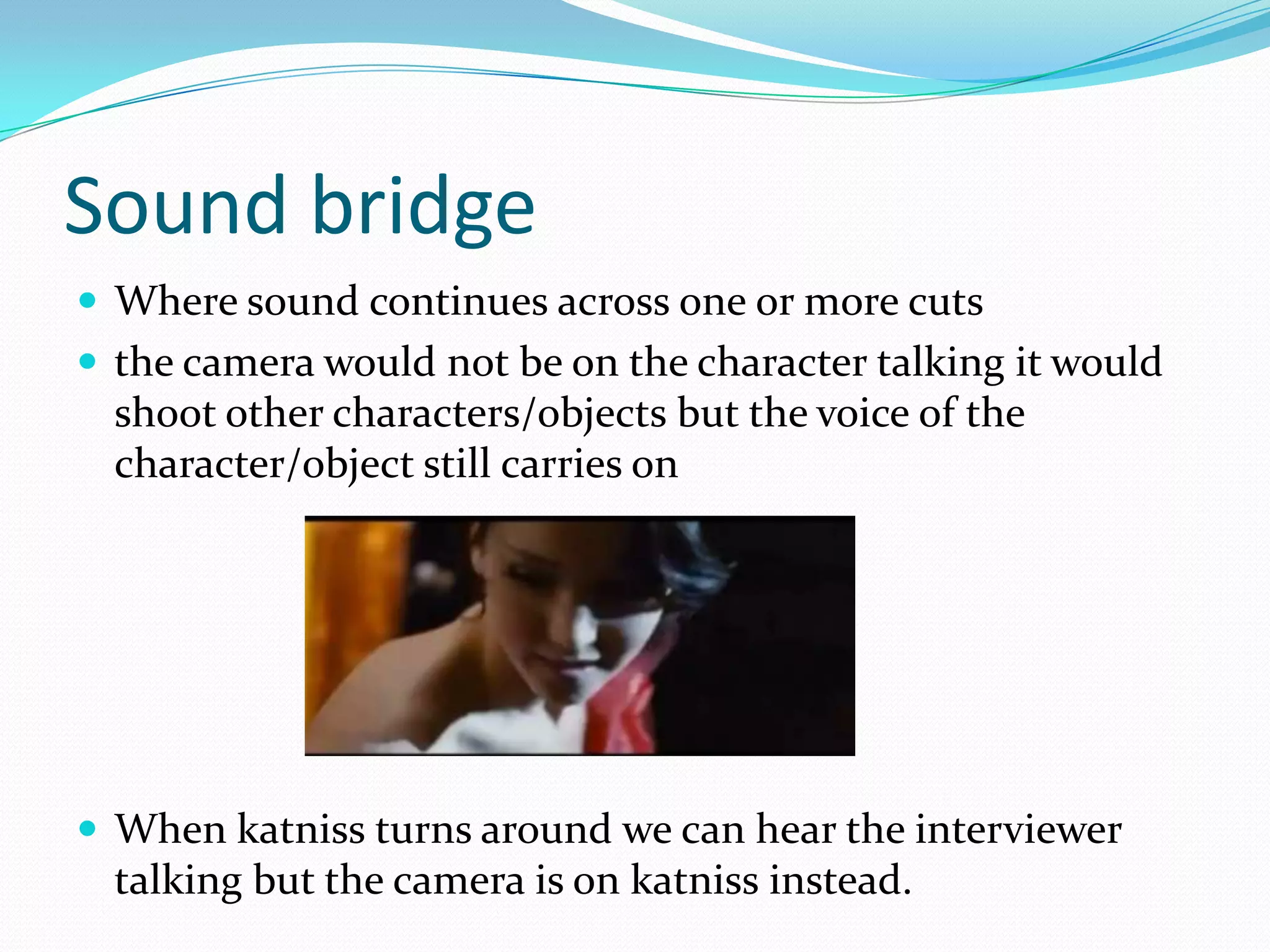 Sound bridge
 Where sound continues across one or more cuts
 the camera would not be on the character talking it would
  shoot other characters/objects but the voice of the
  character/object still carries on




 When katniss turns around we can hear the interviewer
  talking but the camera is on katniss instead.
 