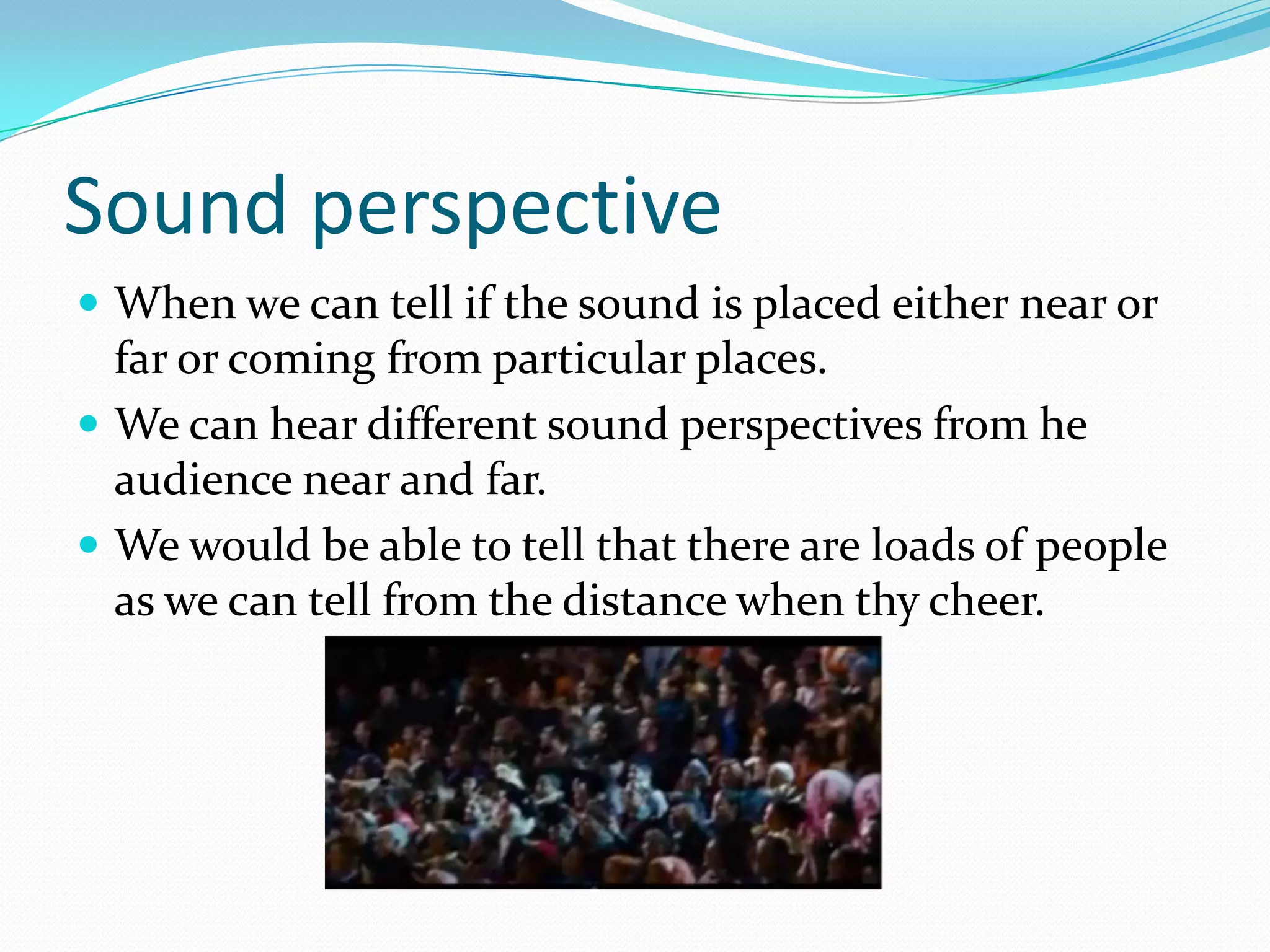 Sound perspective
 When we can tell if the sound is placed either near or
  far or coming from particular places.
 We can hear different sound perspectives from he
  audience near and far.
 We would be able to tell that there are loads of people
  as we can tell from the distance when thy cheer.
 