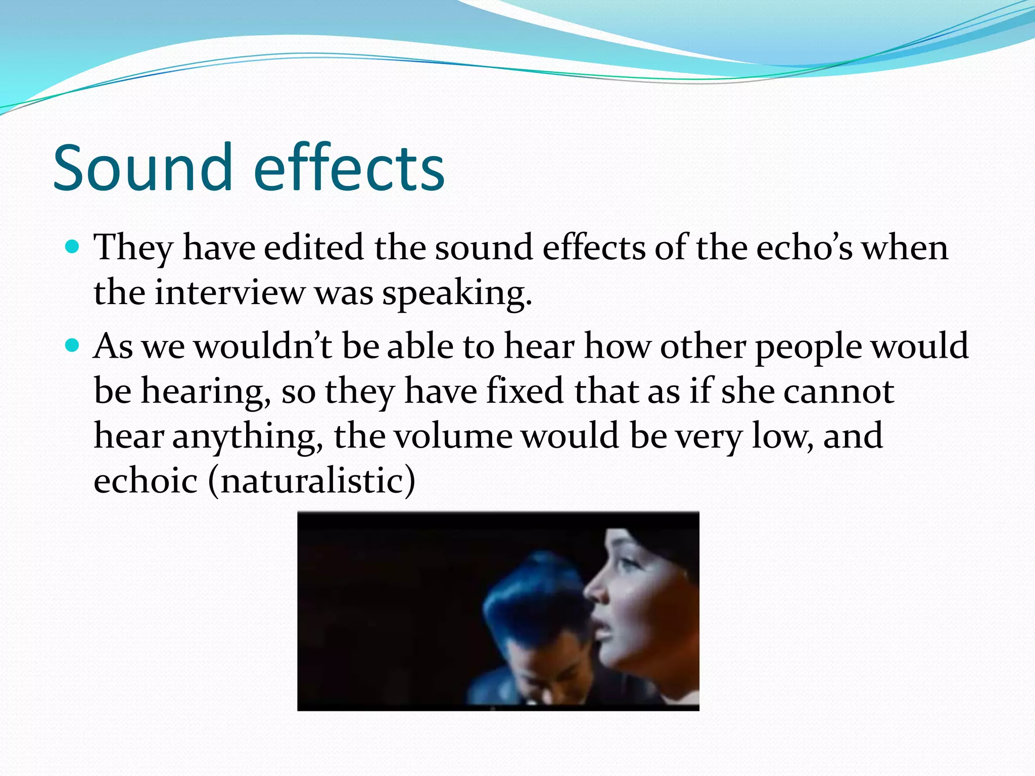 Sound effects
 They have edited the sound effects of the echo’s when
  the interview was speaking.
 As we wouldn’t be able to hear how other people would
  be hearing, so they have fixed that as if she cannot
  hear anything, the volume would be very low, and
  echoic (naturalistic)
 