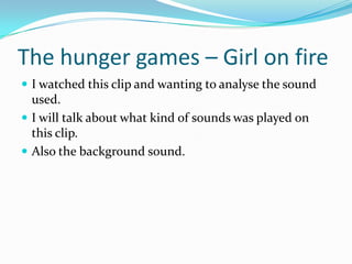 The hunger games – Girl on fire
 I watched this clip and wanting to analyse the sound
  used.
 I will talk about what kind of sounds was played on
  this clip.
 Also the background sound.
 