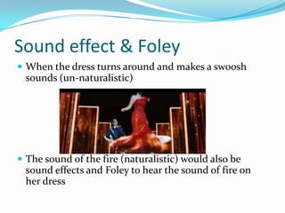 Sound effect & Foley
 When the dress turns around and makes a swoosh
 sounds (un-naturalistic)




 The sound of the fire (naturalistic) would also be
 sound effects and Foley to hear the sound of fire on
 her dress
 