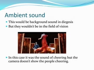 Ambient sound
 This would be background sound in diegesis
 But they wouldn’t be in the field of vision




 In this case it was the sound of cheering but the
 camera doesn’t show the people cheering.
 