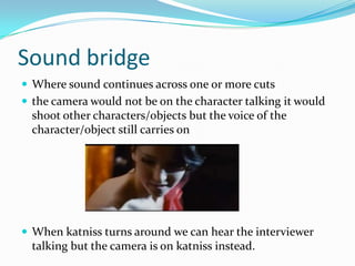 Sound bridge
 Where sound continues across one or more cuts
 the camera would not be on the character talking it would
  shoot other characters/objects but the voice of the
  character/object still carries on




 When katniss turns around we can hear the interviewer
  talking but the camera is on katniss instead.
 