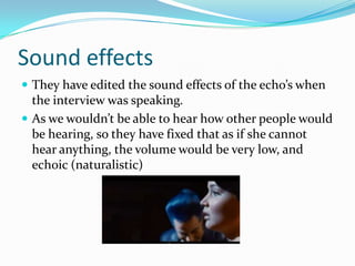 Sound effects
 They have edited the sound effects of the echo’s when
  the interview was speaking.
 As we wouldn’t be able to hear how other people would
  be hearing, so they have fixed that as if she cannot
  hear anything, the volume would be very low, and
  echoic (naturalistic)
 