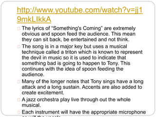 http://www.youtube.com/watch?v=jj1
9mkLIkkA
The lyrics of “Something's Coming” are extremely
obvious and spoon feed the audience. This mean
they can sit back, be entertained and not think.
The song is in a major key but uses a musical
technique called a triton which is known to represent
the devil in music so it is used to indicate that
something bad is going to happen to Tony. This
continues with the idea of spoon feeding the
audience.
Many of the longer notes that Tony sings have a long
attack and a long sustain. Accents are also added to
create excitement.
A jazz orchestra play live through out the whole
musical.
Each instrument will have the appropriate microphone
 