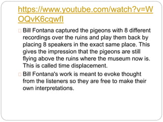 https://www.youtube.com/watch?v=W
OQvK6cqwfI
Bill Fontana captured the pigeons with 8 different
recordings over the ruins and play them back by
placing 8 speakers in the exact same place. This
gives the impression that the pigeons are still
flying above the ruins where the museum now is.
This is called time displacement.
Bill Fontana's work is meant to evoke thought
from the listeners so they are free to make their
own interpretations.
 