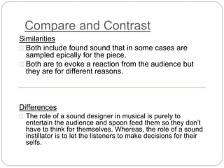 Compare and Contrast
Similarities
Both include found sound that in some cases are
sampled epically for the piece.
Both are to evoke a reaction from the audience but
they are for different reasons.
Differences
The role of a sound designer in musical is purely to
entertain the audience and spoon feed them so they don’t
have to think for themselves. Whereas, the role of a sound
instillator is to let the listeners to make decisions for their
selfs.
 