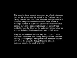 The sound in these opening sequences are effective because
they set the scene using the sound. In the Graduate you can
clearly see that he is on a plane, however adding the noise of
the plane’s engine increases audiences belief that he is,
making it realistic. In Submarine you would not know it was a
seaside town at the beginning because you can only see
inside his room. So this gives the audience the information as
soon as it starts giving the audience more to think about.
They are also effective because they help to introduce the
character. Submarine does this by having the main character
actually speaking to you through narration and the Graduate
introduces the character through the song letting the
audience know he it a lonely character.
 