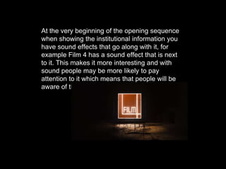 At the very beginning of the opening sequence
when showing the institutional information you
have sound effects that go along with it, for
example Film 4 has a sound effect that is next
to it. This makes it more interesting and with
sound people may be more likely to pay
attention to it which means that people will be
aware of the company.
 